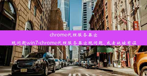 chrome代理服务器出现问题win7-chrome代理服务器出现问题, 或者地址有误