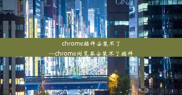 chrome插件安装不了—chrome浏览器安装不了插件