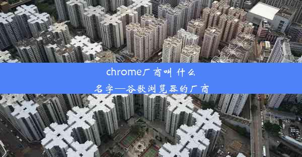 chrome厂商叫 什么名字—谷歌浏览器的厂商