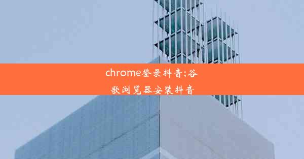 chrome登录抖音;谷歌浏览器安装抖音