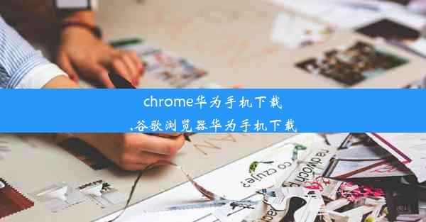 chrome华为手机下载,谷歌浏览器华为手机下载