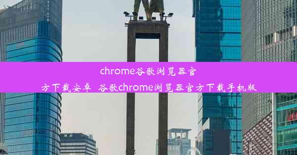 chrome谷歌浏览器官方下载安卓_谷歌chrome浏览器官方下载手机版