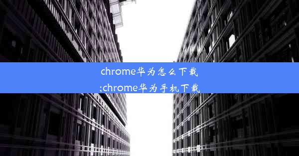 chrome华为怎么下载;chrome华为手机下载