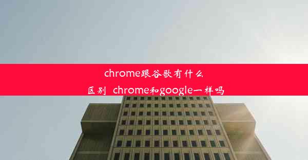 chrome跟谷歌有什么区别_chrome和google一样吗