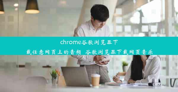 chrome谷歌浏览器下载任意网页上的音频_谷歌浏览器下载网页音乐