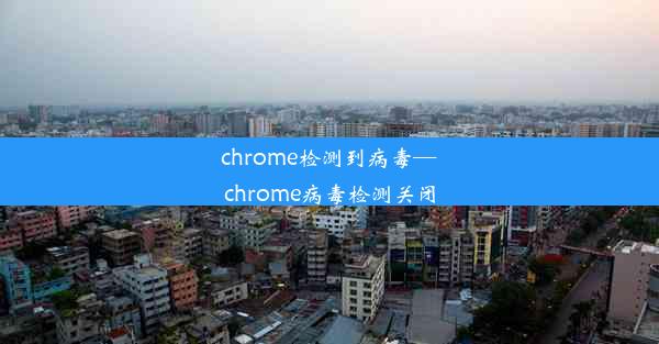 chrome检测到病毒—chrome病毒检测关闭