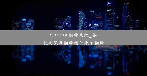 Chrome翻译失败_谷歌浏览器翻译插件无法翻译