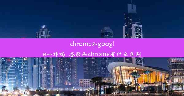 chrome和google一样吗_谷歌和chrome有什么区别