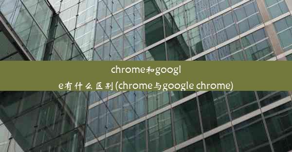 chrome和google有什么区别(chrome与google chrome)