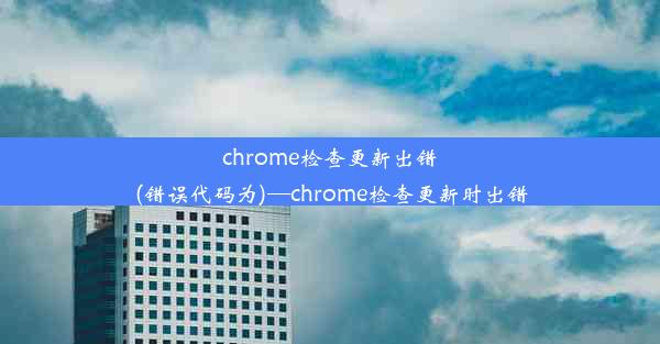 chrome检查更新出错(错误代码为)—chrome检查更新时出错