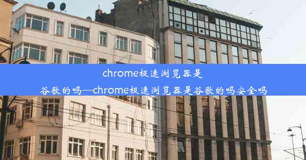 chrome极速浏览器是谷歌的吗—chrome极速浏览器是谷歌的吗安全吗