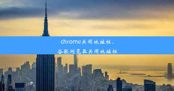 chrome关闭地址栏、谷歌浏览器关闭地址栏