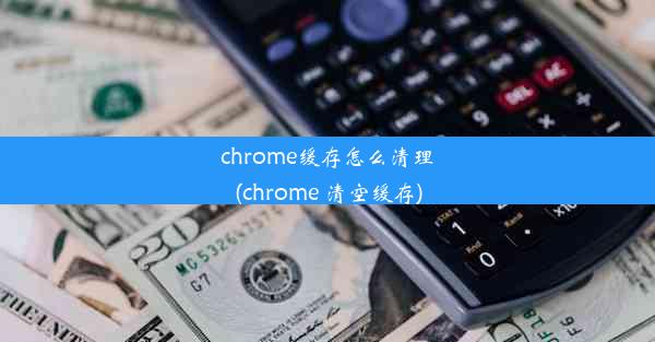 chrome缓存怎么清理(chrome 清空缓存)