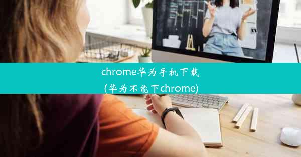 chrome华为手机下载(华为不能下chrome)