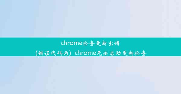 chrome检查更新出错(错误代码为)_chrome无法启动更新检查