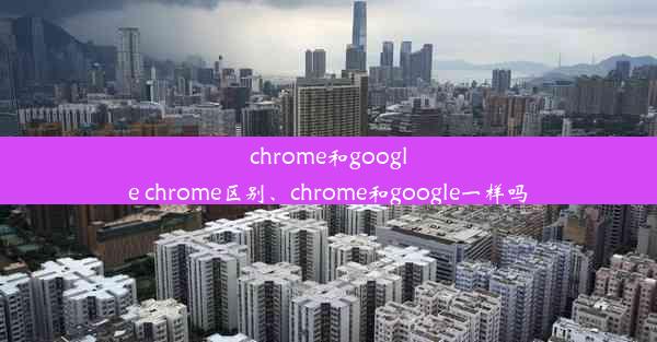 chrome和google chrome区别、chrome和google一样吗