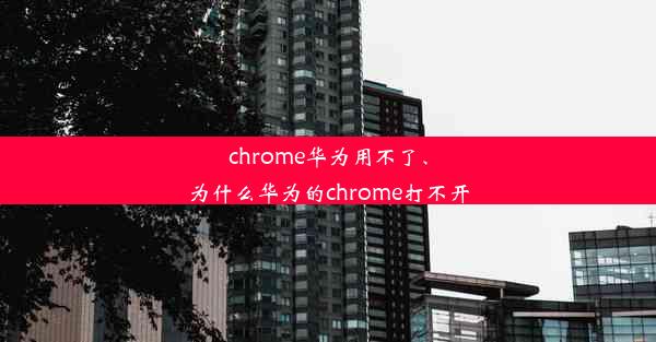 chrome华为用不了、为什么华为的chrome打不开