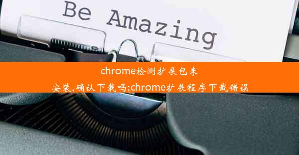 chrome检测扩展包未安装,确认下载吗;chrome扩展程序下载错误