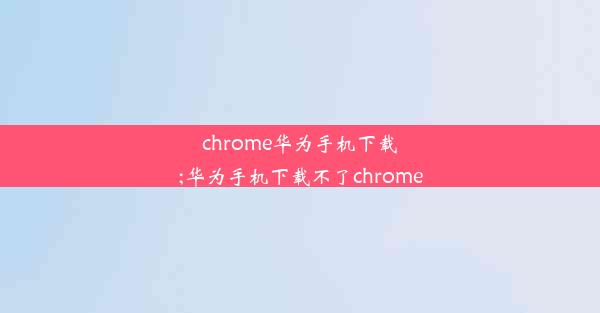 chrome华为手机下载;华为手机下载不了chrome