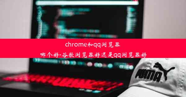 chrome和qq浏览器哪个好-谷歌浏览器好还是qq浏览器好