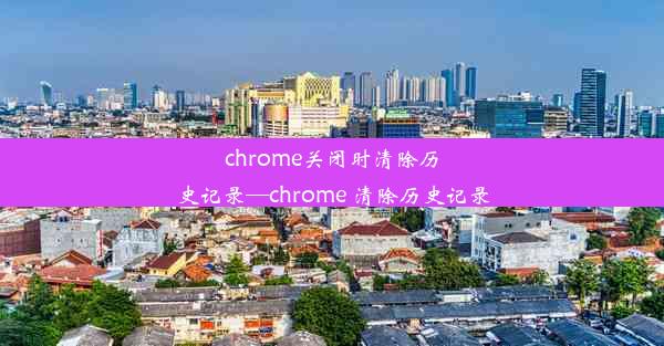 chrome关闭时清除历史记录—chrome 清除历史记录