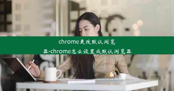 chrome更改默认浏览器-chrome怎么设置成默认浏览器