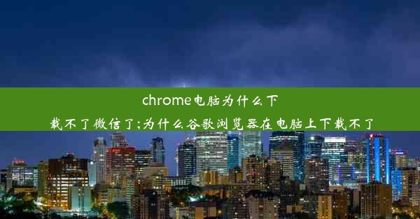 chrome电脑为什么下载不了微信了;为什么谷歌浏览器在电脑上下载不了