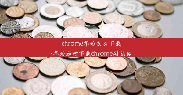 chrome华为怎么下载-华为如何下载chrome浏览器