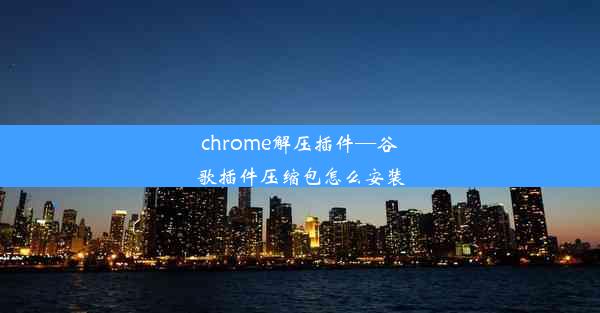 chrome解压插件—谷歌插件压缩包怎么安装