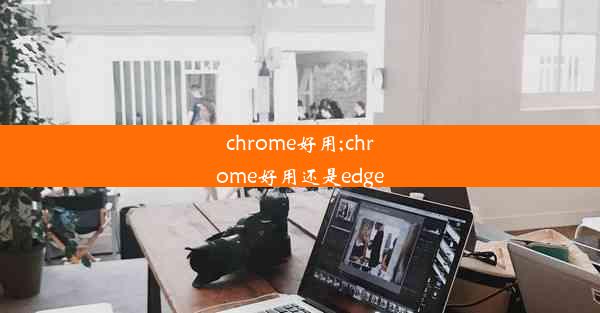 chrome好用;chrome好用还是edge