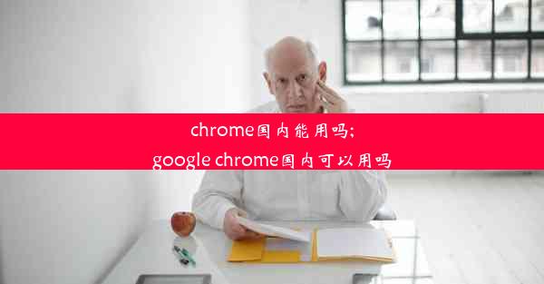 chrome国内能用吗;google chrome国内可以用吗