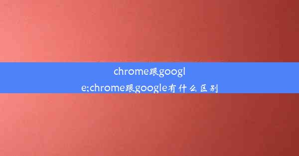 chrome跟google;chrome跟google有什么区别