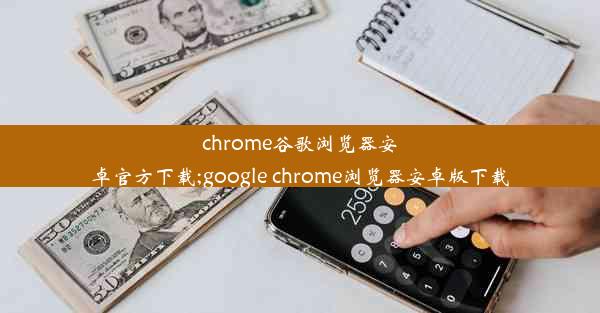 chrome谷歌浏览器安卓官方下载;google chrome浏览器安卓版下载