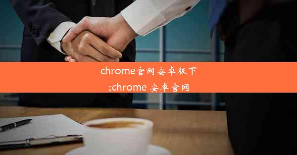 chrome官网安卓版下;chrome 安卓官网