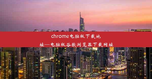 chrome电脑版下载地址—电脑版谷歌浏览器下载网址