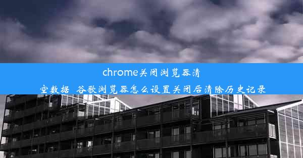 chrome关闭浏览器清空数据_谷歌浏览器怎么设置关闭后清除历史记录