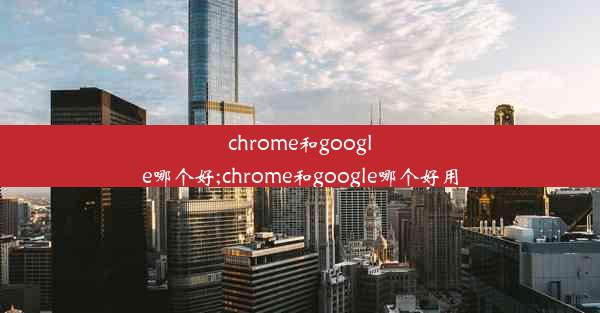 chrome和google哪个好;chrome和google哪个好用