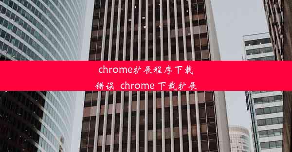 chrome扩展程序下载错误_chrome 下载扩展