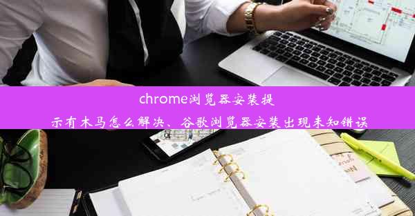 chrome浏览器安装提示有木马怎么解决、谷歌浏览器安装出现未知错误