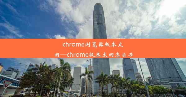 chrome浏览器版本太旧—chrome版本太旧怎么办