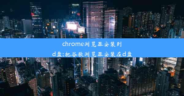 chrome浏览器安装到d盘;把谷歌浏览器安装在d盘