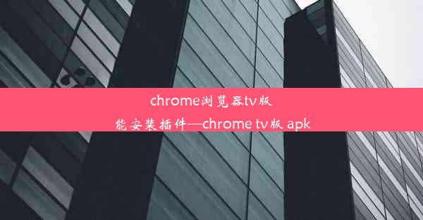 chrome浏览器tv版能安装插件—chrome tv版 apk