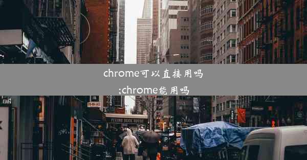 chrome可以直接用吗;chrome能用吗