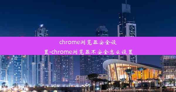 chrome浏览器安全设置-chrome浏览器不安全怎么设置