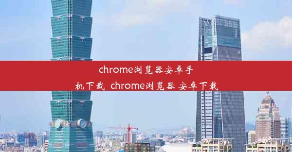 chrome浏览器安卓手机下载_chrome浏览器 安卓下载