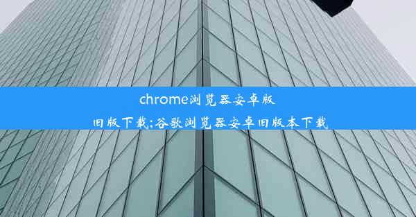 chrome浏览器安卓版旧版下载;谷歌浏览器安卓旧版本下载