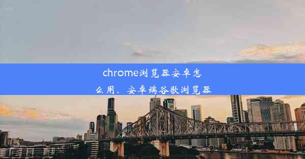 chrome浏览器安卓怎么用、安卓端谷歌浏览器