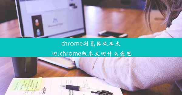 chrome浏览器版本太旧;chrome版本太旧什么意思