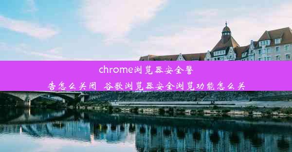 chrome浏览器安全警告怎么关闭_谷歌浏览器安全浏览功能怎么关