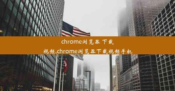 chrome浏览器 下载视频,chrome浏览器下载视频手机